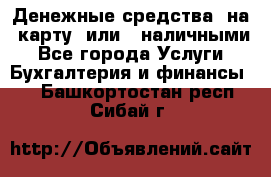 Денежные средства  на  карту  или   наличными - Все города Услуги » Бухгалтерия и финансы   . Башкортостан респ.,Сибай г.